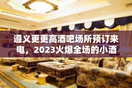 遵义更更高酒吧场所预订来电，2023火爆全场的小酒吧