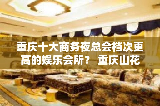 重庆十大商务夜总会档次更高的娱乐会所？ 重庆山花夜总会