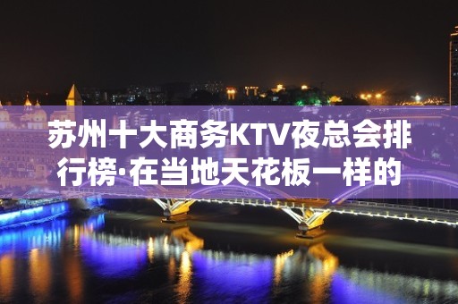 苏州十大商务KTV夜总会排行榜·在当地天花板一样的存在