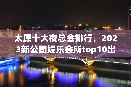 太原十大夜总会排行，2023新公司娱乐会所top10出炉