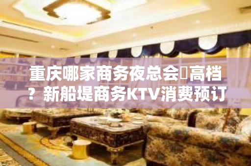 重庆哪家商务夜总会樶高档？新船堤商务KTV消费预订攻略!