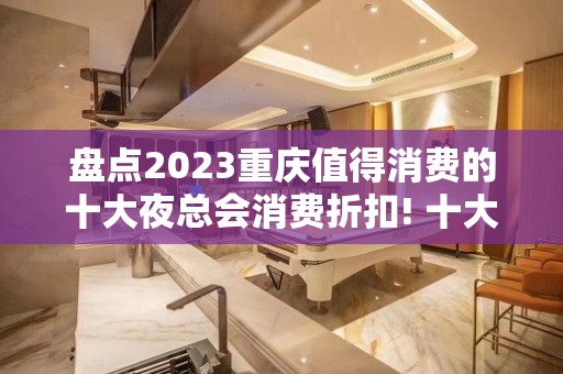 盘点2023重庆值得消费的十大夜总会消费折扣! 十大值得体验！