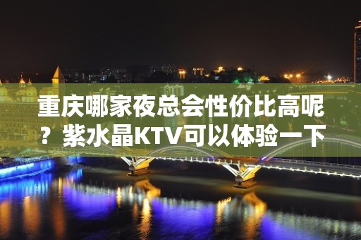 重庆哪家夜总会性价比高呢？紫水晶KTV可以体验一下！