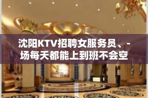 沈阳KTV招聘女服务员、-场每天都能上到班不会空