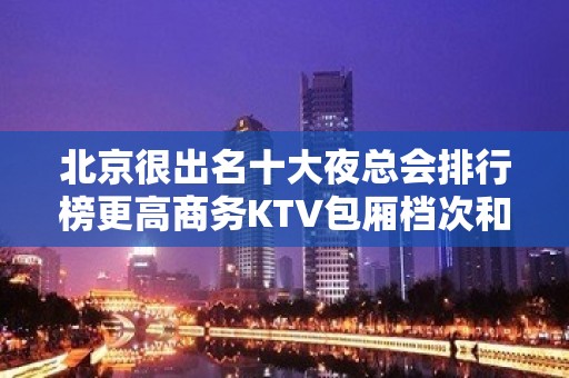 北京很出名十大夜总会排行榜更高商务KTV包厢档次和消费情况