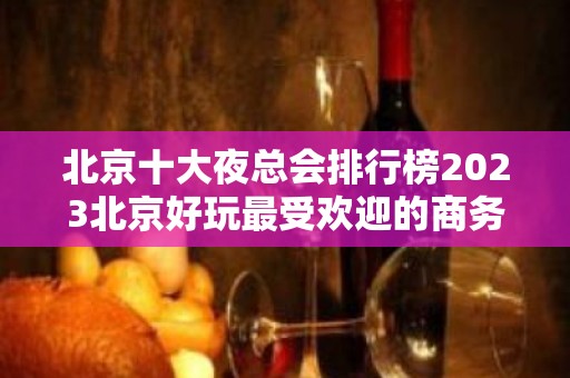 北京十大夜总会排行榜2023北京好玩最受欢迎的商务KTV会所预定