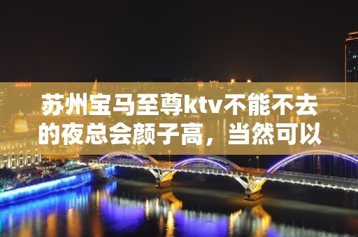 苏州宝马至尊ktv不能不去的夜总会颜子高，当然可以找我安排