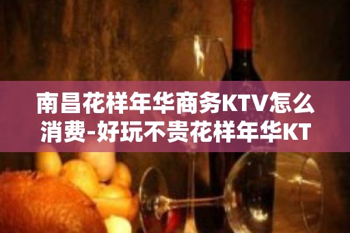 南昌花样年华商务KTV怎么消费-好玩不贵花样年华KTV。