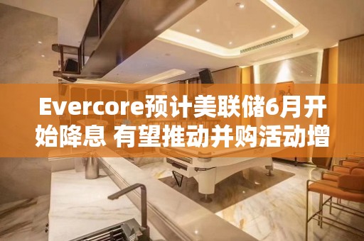 Evercore预计美联储6月开始降息 有望推动并购活动增长