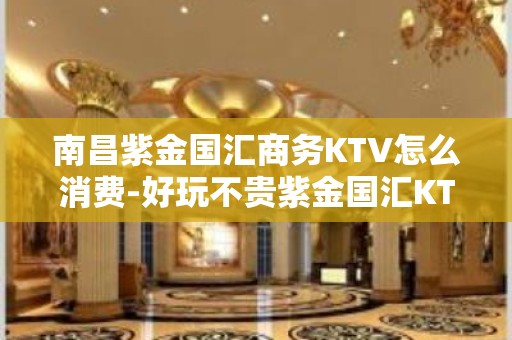 南昌紫金国汇商务KTV怎么消费-好玩不贵紫金国汇KTV。