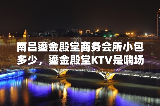 南昌鎏金殿堂商务会所小包多少，鎏金殿堂KTV是嗨场吗？