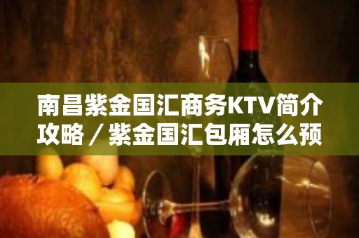 南昌紫金国汇商务KTV简介攻略／紫金国汇包厢怎么预定。