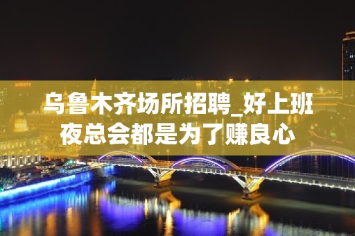 乌鲁木齐场所招聘_好上班夜总会都是为了赚良心