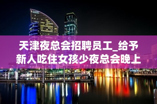 天津夜总会招聘员工_给予新人吃住女孩少夜总会晚上兼职