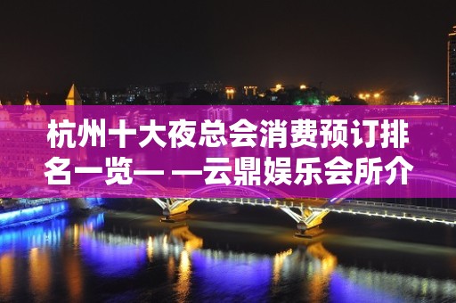 杭州十大夜总会消费预订排名一览— —云鼎娱乐会所介绍