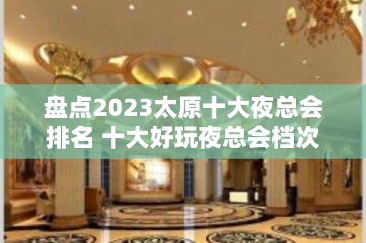 盘点2023太原十大夜总会排名 十大好玩夜总会档次消费攻略