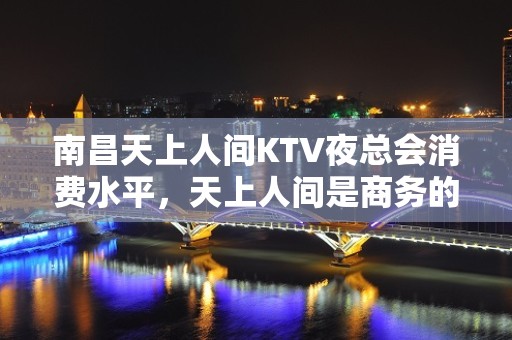 南昌天上人间KTV夜总会消费水平，天上人间是商务的吗。