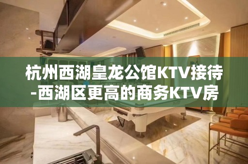 杭州西湖皇龙公馆KTV接待-西湖区更高的商务KTV房间预定