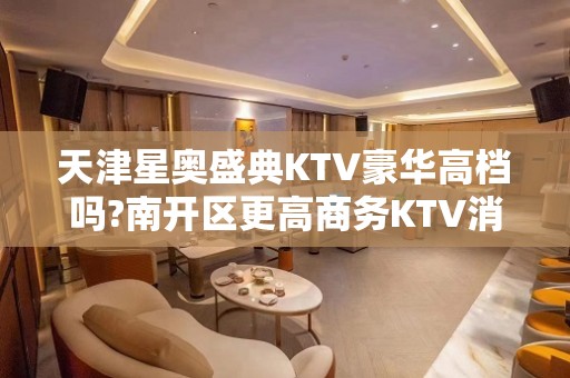 天津星奥盛典KTV豪华高档吗?南开区更高商务KTV消费水平介绍