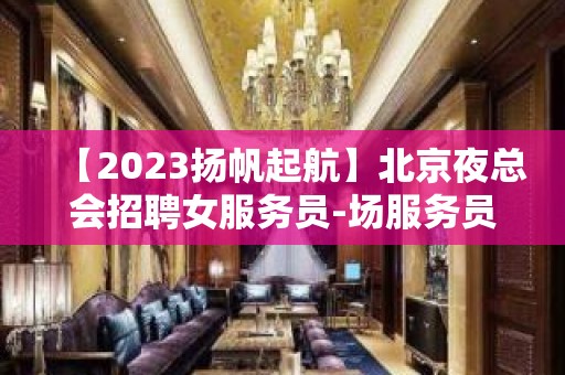 【2023扬帆起航】北京夜总会招聘女服务员-场服务员