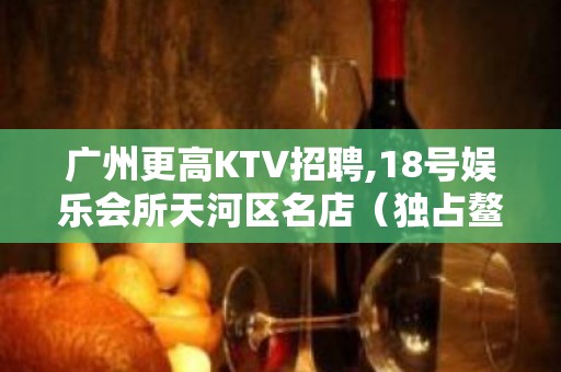 广州更高KTV招聘,18号娱乐会所天河区名店（独占鳌头）