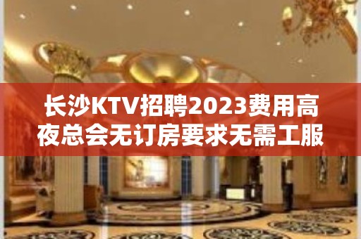 长沙KTV招聘2023费用高夜总会无订房要求无需工服