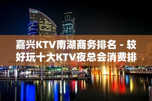 嘉兴KTV南湖商务排名 - 较好玩十大KTV夜总会消费排名。