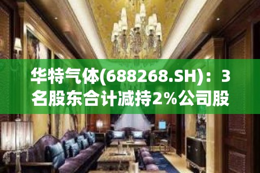 华特气体(688268.SH)：3名股东合计减持2%公司股份 减持计划完成