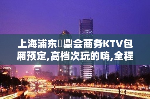 上海浦东沄鼎会商务KTV包厢预定,高档次玩的嗨,全程接待！