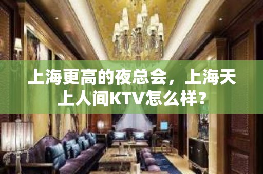 上海更高的夜总会，上海天上人间KTV怎么样？