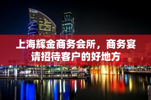 上海辉金商务会所，商务宴请招待客户的好地方