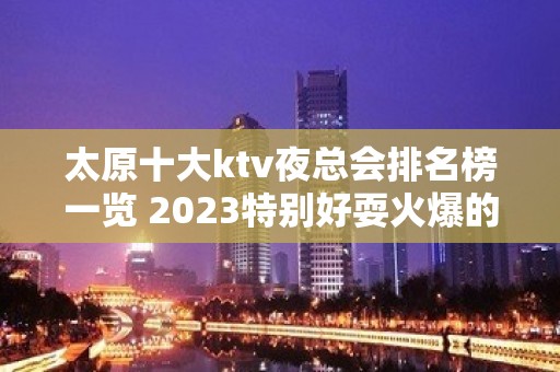 太原十大ktv夜总会排名榜一览 2023特别好耍火爆的几家夜总会