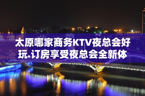 太原哪家商务KTV夜总会好玩.订房享受夜总会全新体验