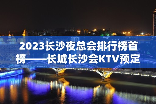 2023长沙夜总会排行榜首榜——长城长沙会KTV预定介绍