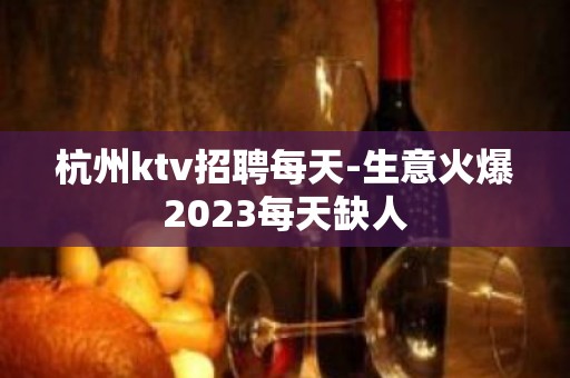 杭州ktv招聘每天-生意火爆2023每天缺人