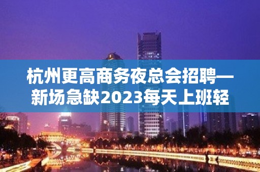 杭州更高商务夜总会招聘—新场急缺2023每天上班轻松