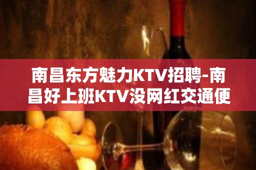 南昌东方魅力KTV招聘-南昌好上班KTV没网红交通便利若干名精英