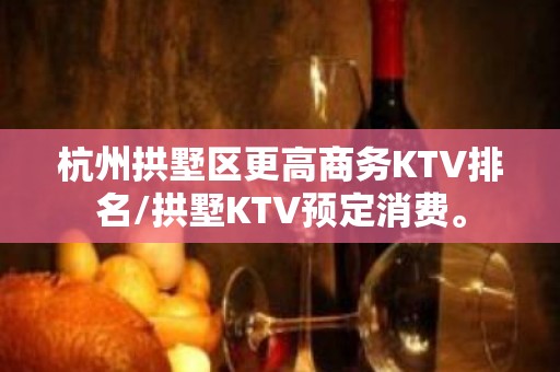 杭州拱墅区更高商务KTV排名/拱墅KTV预定消费。