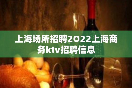 上海场所招聘2O22上海商务ktv招聘信息