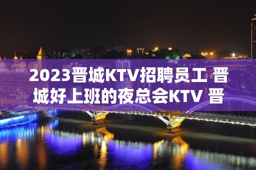 2023晋城KTV招聘员工 晋城好上班的夜总会KTV 晋城好玩的