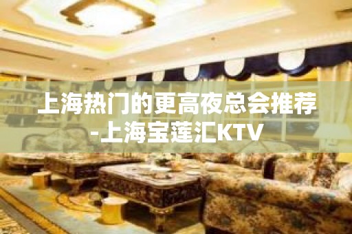 上海热门的更高夜总会推荐-上海宝莲汇KTV