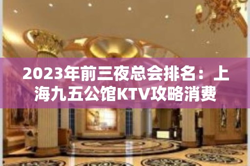 2023年前三夜总会排名：上海九五公馆KTV攻略消费