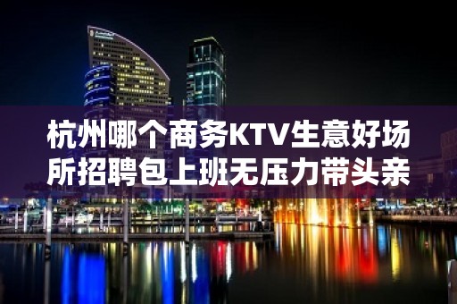 杭州哪个商务KTV生意好场所招聘包上班无压力带头亲招