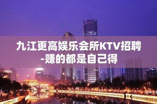 九江更高娱乐会所KTV招聘-赚的都是自己得