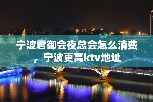 宁波君御会夜总会怎么消费，宁波更高ktv地址