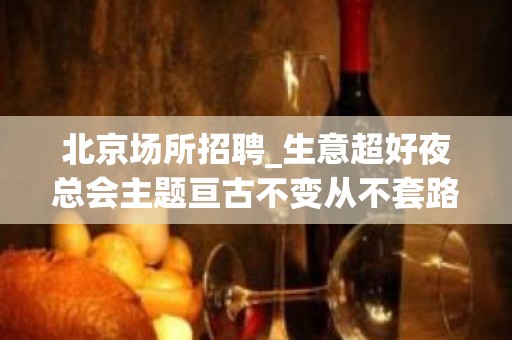 北京场所招聘_生意超好夜总会主题亘古不变从不套路