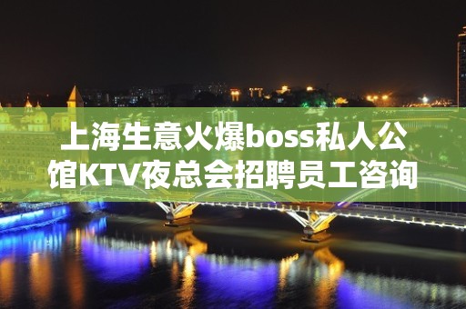 上海生意火爆boss私人公馆KTV夜总会招聘员工咨询免费上班