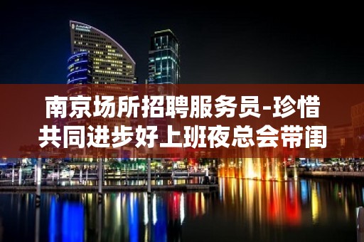 南京场所招聘服务员-珍惜共同进步好上班夜总会带闺蜜来