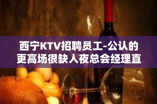 西宁KTV招聘员工-公认的更高场很缺人夜总会经理直招