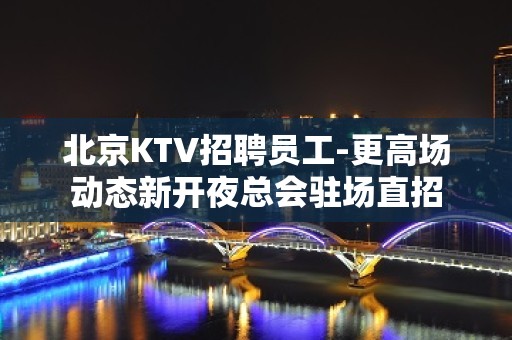 北京KTV招聘员工-更高场动态新开夜总会驻场直招